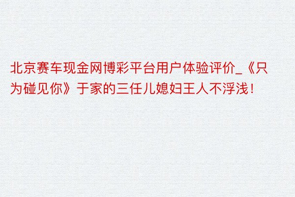 北京赛车现金网博彩平台用户体验评价_《只为碰见你》于家的三任儿媳妇王人不浮浅!