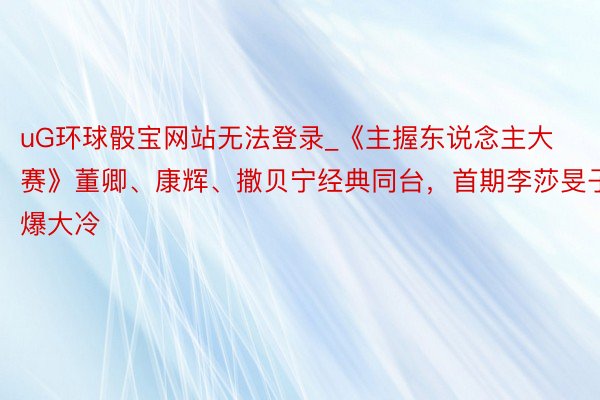 uG环球骰宝网站无法登录_《主握东说念主大赛》董卿、康辉、撒贝宁经典同台,首期李莎旻子爆大冷