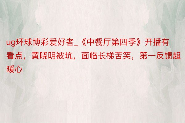 ug环球博彩爱好者_《中餐厅第四季》开播有看点,黄晓明被坑,面临长梯苦笑,第一反馈超暖心