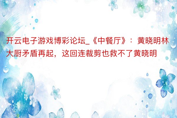 开云电子游戏博彩论坛_《中餐厅》:黄晓明林大厨矛盾再起,这回连裁剪也救不了黄晓明