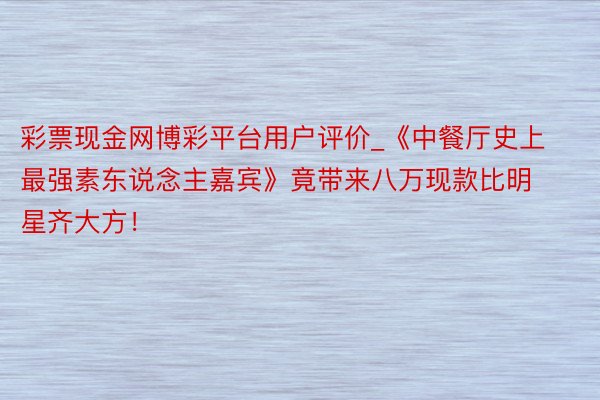 彩票现金网博彩平台用户评价_《中餐厅史上最强素东说念主嘉宾》竟带来八万现款比明星齐大方!