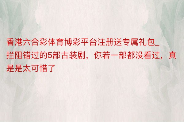 香港六合彩体育博彩平台注册送专属礼包_拦阻错过的5部古装剧,你若一部都没看过,真是是太可惜了