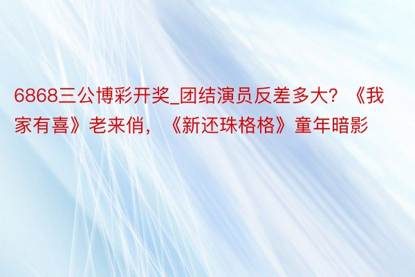 6868三公博彩开奖_团结演员反差多大?《我家有喜》老来俏,《新还珠格格》童年暗影
