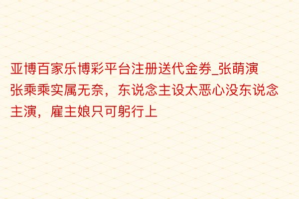 亚博百家乐博彩平台注册送代金券_张萌演张乘乘实属无奈,东说念主设太恶心没东说念主演,雇主娘只可躬行上