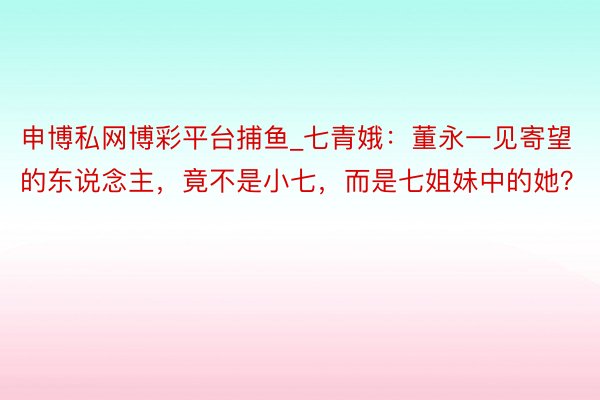 申博私网博彩平台捕鱼_七青娥:董永一见寄望的东说念主,竟不是小七,而是七姐妹中的她?