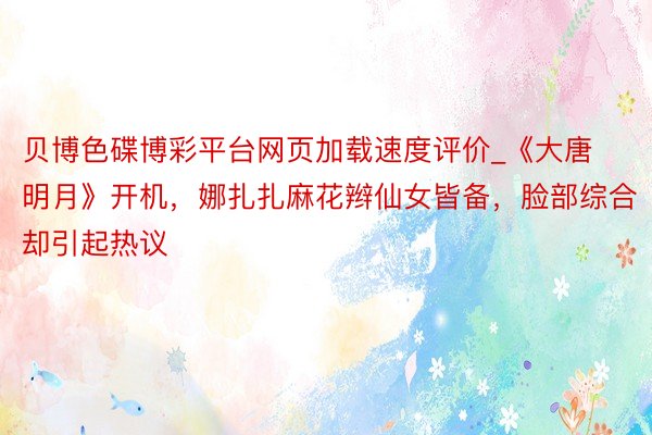 贝博色碟博彩平台网页加载速度评价_《大唐明月》开机,娜扎扎麻花辫仙女皆备,脸部综合却引起热议
