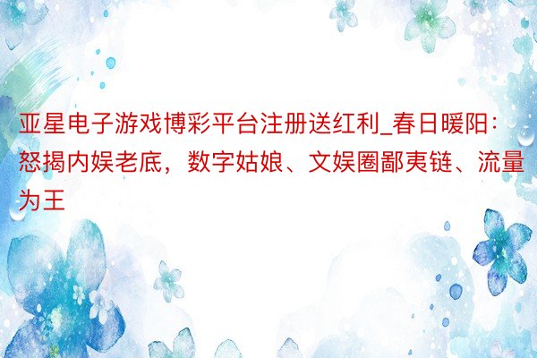 亚星电子游戏博彩平台注册送红利_春日暖阳:怒揭内娱老底,数字姑娘、文娱圈鄙夷链、流量为王