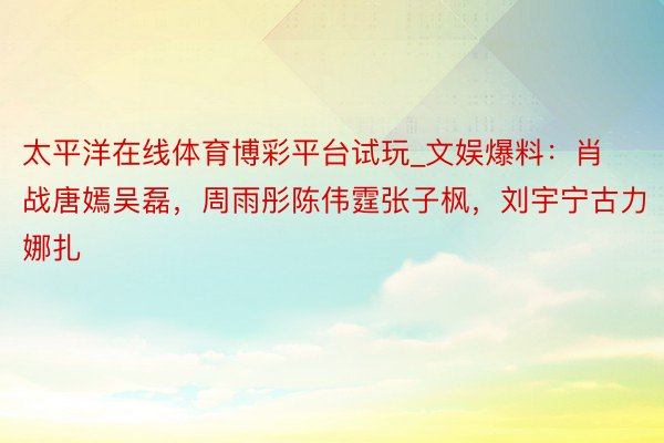 太平洋在线体育博彩平台试玩_文娱爆料:肖战唐嫣吴磊,周雨彤陈伟霆张子枫,刘宇宁古力娜扎