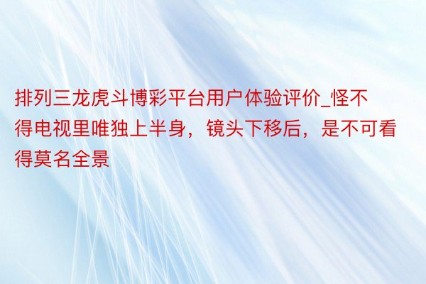 排列三龙虎斗博彩平台用户体验评价_怪不得电视里唯独上半身,镜头下移后,是不可看得莫名全景