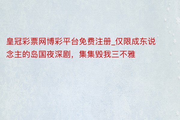 皇冠彩票网博彩平台免费注册_仅限成东说念主的岛国夜深剧,集集毁我三不雅