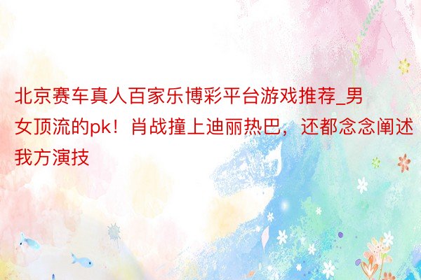 北京赛车真人百家乐博彩平台游戏推荐_男女顶流的pk!肖战撞上迪丽热巴,还都念念阐述我方演技