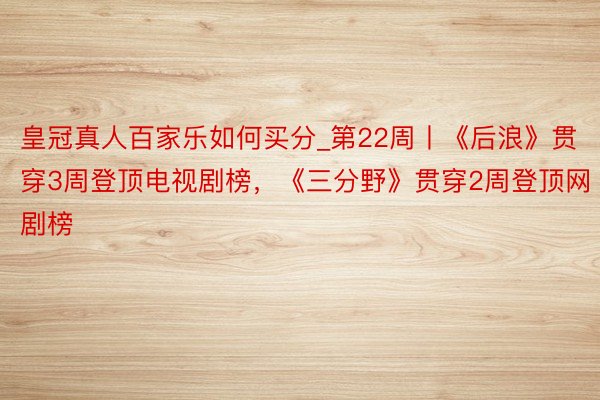 皇冠真人百家乐如何买分_第22周丨《后浪》贯穿3周登顶电视剧榜，《三分野》贯穿2周登顶网剧榜