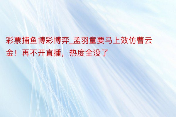 彩票捕鱼博彩博弈_孟羽童要马上效仿曹云金!再不开直播,热度全没了