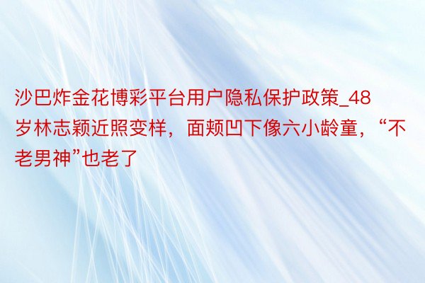 沙巴炸金花博彩平台用户隐私保护政策_48岁林志颖近照变样,面颊凹下像六小龄童,“不老男神”也老了