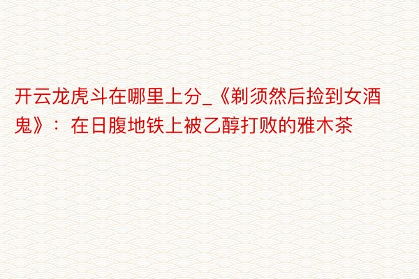 开云龙虎斗在哪里上分_《剃须然后捡到女酒鬼》:在日腹地铁上被乙醇打败的雅木茶