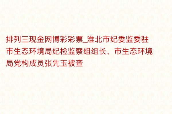 排列三现金网博彩彩票_淮北市纪委监委驻市生态环境局纪检监察组组长、市生态环境局党构成员张先玉被查