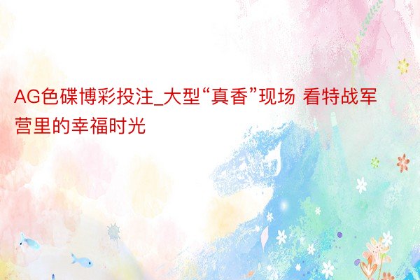 AG色碟博彩投注_大型“真香”现场 看特战军营里的幸福时光