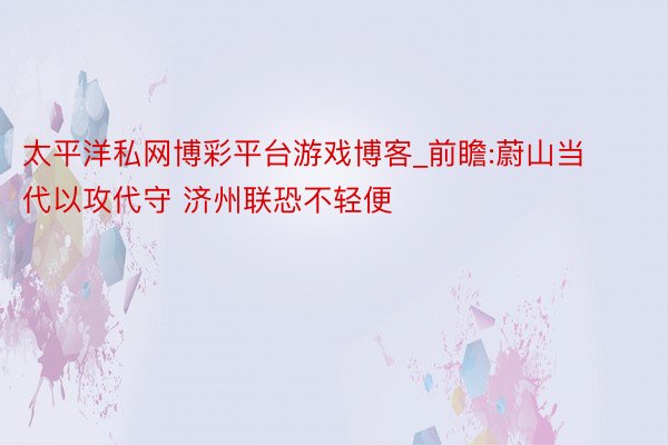 太平洋私网博彩平台游戏博客_前瞻:蔚山当代以攻代守 济州联恐不轻便