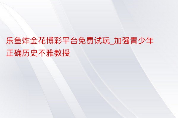 乐鱼炸金花博彩平台免费试玩_加强青少年正确历史不雅教授