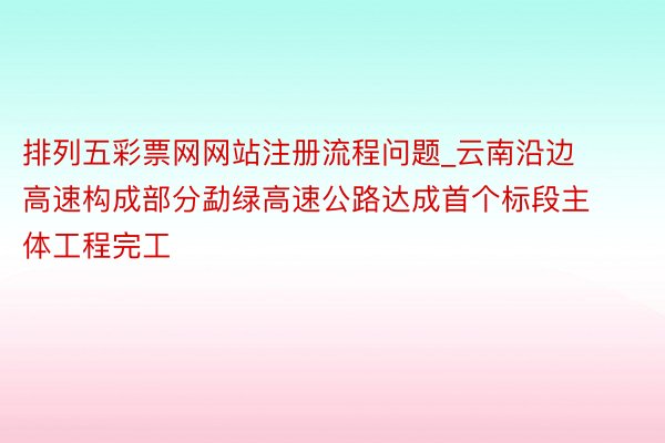 排列五彩票网网站注册流程问题_云南沿边高速构成部分勐绿高速公路达成首个标段主体工程完工