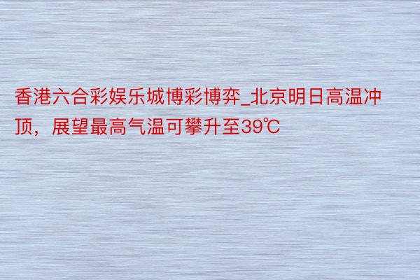 香港六合彩娱乐城博彩博弈_北京明日高温冲顶,展望最高气温可攀升至39℃