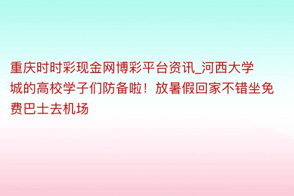 重庆时时彩现金网博彩平台资讯_河西大学城的高校学子们防备啦!放暑假回家不错坐免费巴士去机场