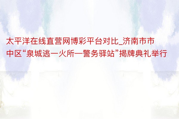 太平洋在线直营网博彩平台对比_济南市市中区“泉城逃一火所—警务驿站”揭牌典礼举行